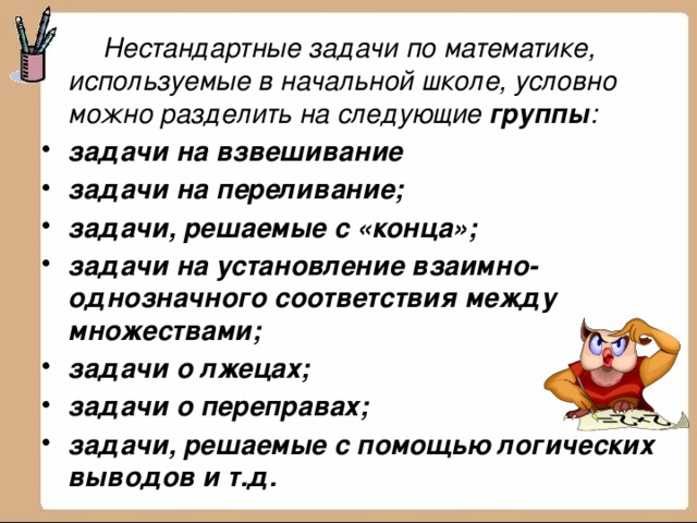   Нестандартные задачи по математике, используемые в начальной школе, условно можно разделить на следующие группы : задачи на взвешивание задачи на переливание; задачи, решаемые с «конца»; задачи на установление взаимно-однозначного соответствия между множествами; задачи о лжецах; задачи о переправах; задачи, решаемые с помощью логических выводов и т.д.   