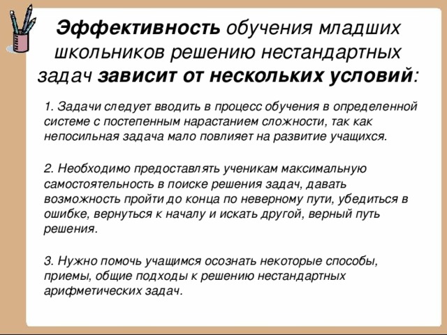 Эффективность обучения младших школьников решению нестандартных задач зависит от нескольких условий :    1. Задачи следует вводить в процесс обучения в определенной системе с постепенным нарастанием сложности, так как непосильная задача мало повлияет на развитие учащихся.  2. Необходимо предоставлять ученикам максимальную самостоятельность в поиске решения задач, давать возможность пройти до конца по неверному пути, убедиться в ошибке, вернуться к началу и искать другой, верный путь решения.  3. Нужно помочь учащимся осознать некоторые способы, приемы, общие подходы к решению нестандартных арифметических задач. 