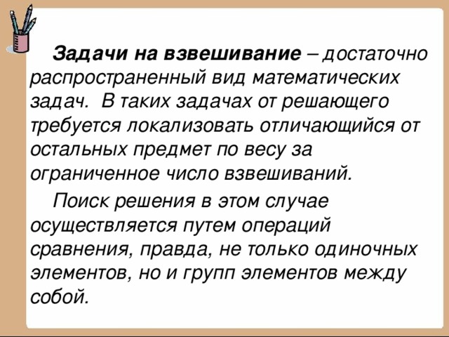  Задачи на взвешивание  – достаточно распространенный вид математических задач.  В таких задачах от решающего требуется локализовать отличающийся от остальных предмет по весу за ограниченное число взвешиваний.  Поиск решения в этом случае осуществляется путем операций сравнения, правда, не только одиночных элементов, но и групп элементов между собой. 