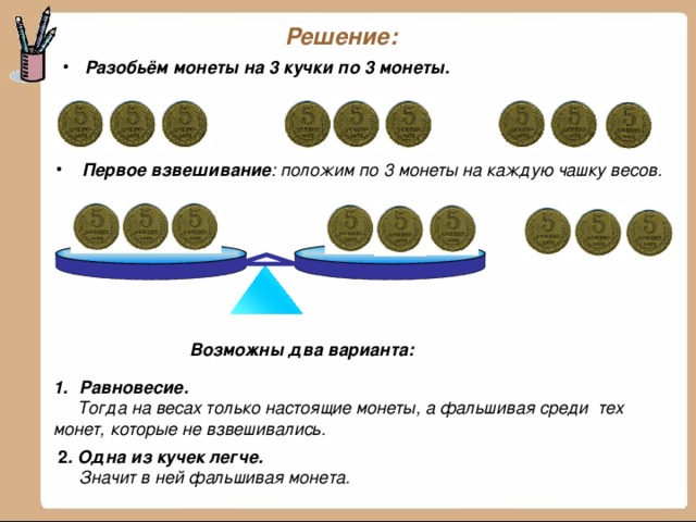 Решение: Разобьём монеты на 3 кучки по 3 монеты.  Первое взвешивание : положим по 3 монеты на каждую чашку весов . Возможны два варианта: Равновесие.  Тогда на весах только настоящие монеты, а фальшивая среди тех монет, которые не взвешивались.  2 . Одна из кучек легче.   Значит в ней фальшивая монета.  