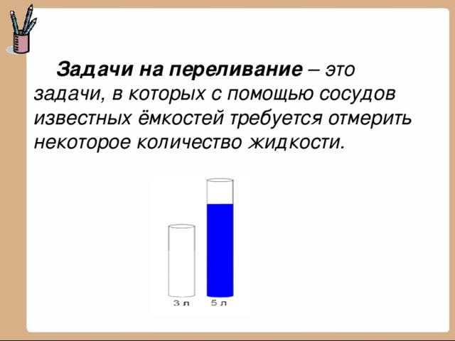  Задачи на переливание  – это задачи,   в которых с помощью сосудов известных ёмкостей требуется отмерить некоторое количество жидкости. 