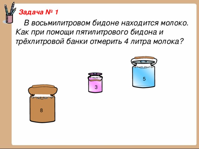 Задача № 1  В восьмилитровом бидоне находится молоко. Как при помощи пятилитрового бидона и трёхлитровой банки отмерить 4 литра молока? 5 3 8 