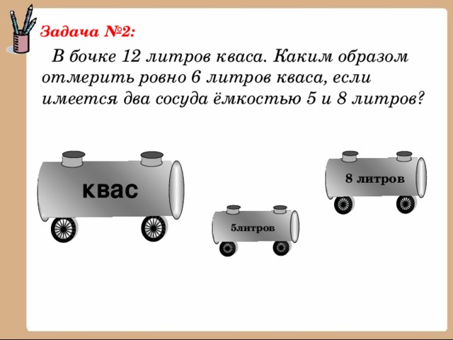 Задача №2:  В бочке 12 литров кваса. Каким образом отмерить ровно 6 литров кваса, если имеется два сосуда ёмкостью 5 и 8 литров? 8 литров квас 5литров 