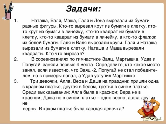 Задачи:  Наташа, Валя, Маша, Галя и Лена вырезали из бумаги разные фигуры. Кто-то вырезал круг из бумаги в клетку, кто-то круг из бумаги в линейку, кто-то квадрат из бумаги в клетку, кто-то квадрат из бумаги в линейку, а кто-то флажок из белой бумаги. Галя и Валя вырезали круги. Галя и Наташа вырезали из бумаги в клетку. Наташа и Маша вырезали квадраты. Кто что вырезал?  В соревнованиях по гимнастике Заяц, Мартышка, Удав и Попугай заняли первые 4 места. Определите, кто какое место занял, если известно, что Заяц -2, Попугай не стал победите-лем, но в призёры попал, а Удав уступил Мартышке.  Три девочки, Алла, Вера и Даша на праздник пришли одна в красном платье, другая в белом, третья в синем платье. Среди высказываний: Алла была в красном; Вера не в красном; Даша не в синем платье – одно верно, а два других не  верны. В каком платье была каждая девочка?  