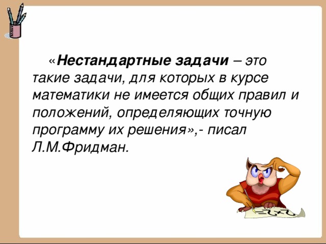   « Нестандартные задачи – это такие задачи, для которых в курсе математики не имеется общих правил и положений, определяющих точную программу их решения»,- писал Л.М.Фридман. 