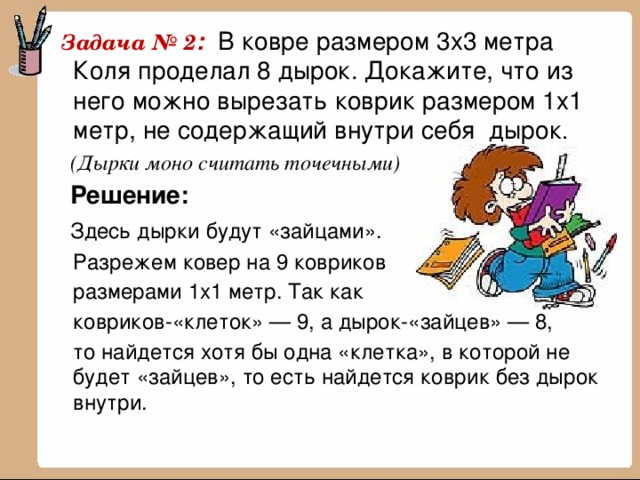  Задача № 2 : В ковре размером 3x3 метра Коля проделал 8 дырок. Докажите, что из него можно вырезать коврик размером 1x1 метр, не содержащий внутри себя дырок .  (Дырки моно считать точечными)  Решение:  Здесь дырки будут «зайцами».  Разрежем ковер на 9 ковриков  размерами 1x1 метр. Так как  ковриков-«клеток» — 9, а дырок-«зайцев» — 8,  то найдется хотя бы одна «клетка», в которой не будет «зайцев», то есть найдется коврик без дырок внутри. 