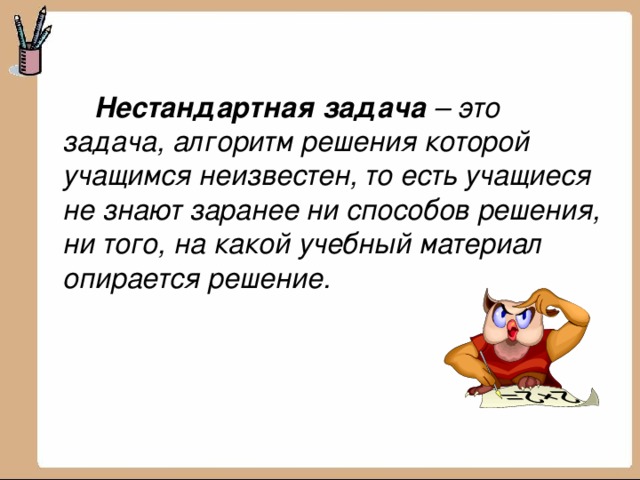   Нестандартная задача – это задача, алгоритм решения которой учащимся неизвестен, то есть учащиеся не знают заранее ни способов решения, ни того, на какой учебный материал опирается решение.   