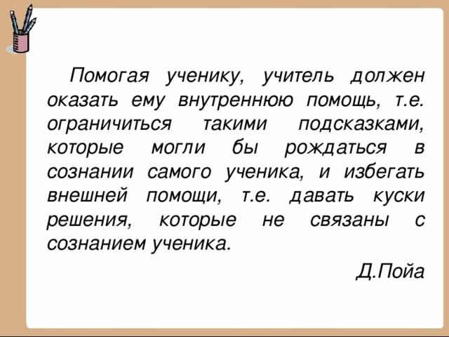   Помогая ученику, учитель должен оказать ему внутреннюю помощь, т.е. ограничиться такими подсказками, которые могли бы рождаться в сознании самого ученика, и избегать внешней помощи, т.е. давать куски решения, которые не связаны с сознанием ученика.  Д.Пойа 