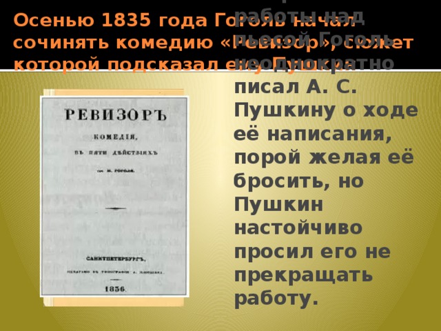 Осенью 1835 года Гоголь начал сочинять комедию «Ревизор», сюжет которой подсказал ему Пушкин Во время работы над пьесой Гоголь неоднократно писал А. С. Пушкину о ходе её написания, порой желая её бросить, но Пушкин настойчиво просил его не прекращать работу. 