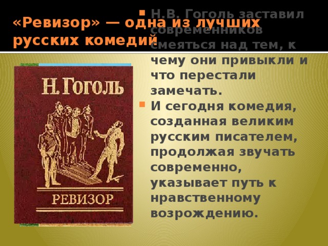 «Ревизор» — одна из лучших русских комедий Н.В. Гоголь заставил современников смеяться над тем, к чему они привыкли и что перестали замечать. И сегодня комедия, созданная великим русским писателем, продолжая звучать современно, указывает путь к нравственному возрождению. 