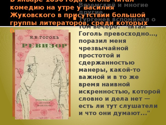 В январе 1836 года Гоголь читал комедию на утре у Василия Жуковского в присутствии большой группы литераторов, среди которых были А. С. Пушкин, П. А. Вяземский и многие другие. Тургенев вспоминал о том вечере: 