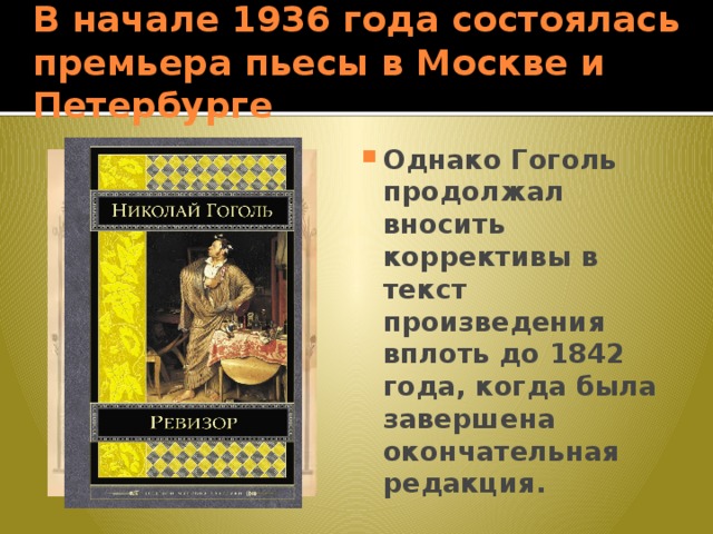 В начале 1936 года состоялась премьера пьесы в Москве и Петербурге Однако Гоголь продолжал вносить коррективы в текст произведения вплоть до 1842 года, когда была завершена окончательная редакция. 