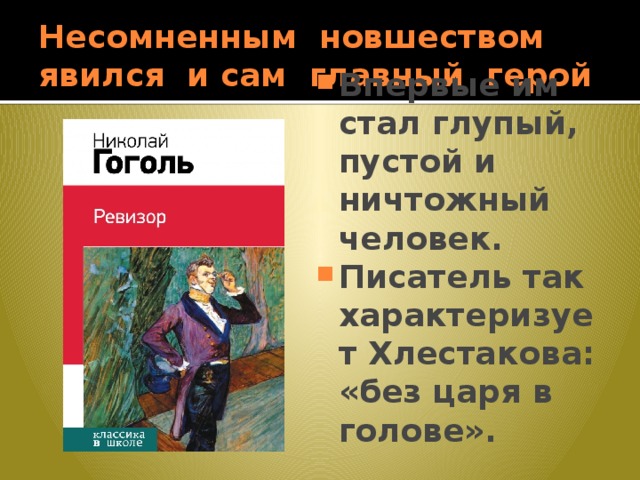 Несомненным новшеством явился и сам главный герой Впервые им стал глупый, пустой и ничтожный человек. Писатель так характеризует Хлестакова: «без царя в голове». 
