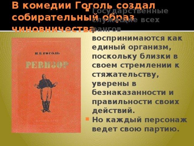 В комедии Гоголь создал собирательный образ чиновничества Государственные служащие всех рангов воспринимаются как единый организм, поскольку близки в своем стремлении к стяжательству, уверены в безнаказанности и правильности своих действий. Но каждый персонаж ведет свою партию. 