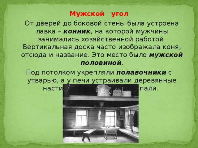 Мужской угол  От дверей до боковой стены была устроена лавка – конник , на которой мужчины занимались хозяйственной работой. Вертикальная доска часто изображала коня, отсюда и название. Это место было мужской половиной . Под потолком укрепляли полавочники с утварью, а у печи устраивали деревянные настилы – полати , на них спали. 