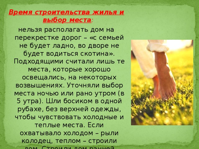 Время строительства жилья и выбор места : нельзя располагать дом на перекрестке дорог – «с семьей не будет ладно, во дворе не будет водиться скотина». Подходящими считали лишь те места, которые хорошо освещались, на некоторых возвышениях. Уточняли выбор места ночью или рано утром (в 5 утра). Шли босиком в одной рубахе, без верхней одежды, чтобы чувствовать холодные и теплые места. Если охватывало холодом – рыли колодец, теплом – строили дом. Строили дом ранней весной, едва сойдет снег.   