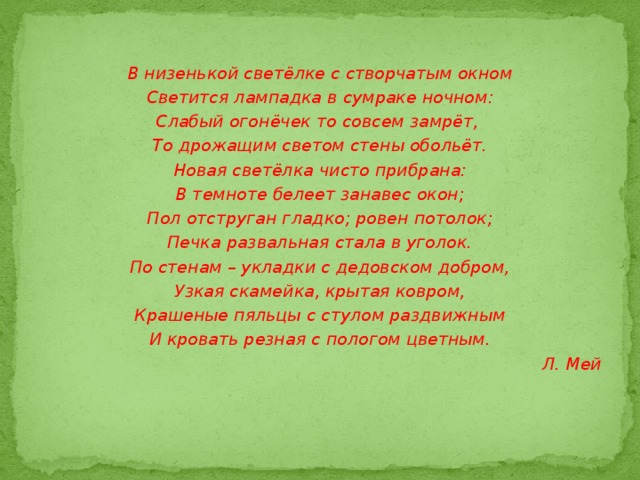 В низенькой светёлке с створчатым окном Светится лампадка в сумраке ночном: Слабый огонёчек то совсем замрёт, То дрожащим светом стены обольёт. Новая светёлка чисто прибрана: В темноте белеет занавес окон; Пол отструган гладко; ровен потолок; Печка развальная стала в уголок. По стенам – укладки с дедовском добром, Узкая скамейка, крытая ковром, Крашеные пяльцы с стулом раздвижным И кровать резная с пологом цветным. Л. Мей 