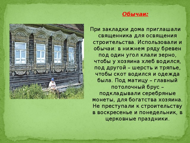 Обычаи:  При закладки дома приглашали священника для освящения строительства. Использовали и обычаи: в нижнем ряду бревен под один угол клали зерно, чтобы у хозяина хлеб водился, под другой – шерсть и тряпье, чтобы скот водился и одежда была. Под матицу – главный потолочный брус – подкладывали серебряные монеты, для богатства хозяина. Не преступали к строительству в воскресенье и понедельник, в церковные праздники. 