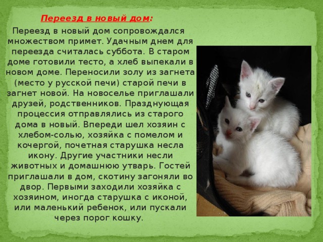 Переезд в новый дом :  Переезд в новый дом сопровождался множеством примет. Удачным днем для переезда считалась суббота. В старом доме готовили тесто, а хлеб выпекали в новом доме. Переносили золу из загнета (место у русской печи) старой печи в загнет новой. На новоселье приглашали друзей, родственников. Празднующая процессия отправлялись из старого дома в новый. Впереди шел хозяин с хлебом-солью, хозяйка с помелом и кочергой, почетная старушка несла икону. Другие участники несли животных и домашнюю утварь. Гостей приглашали в дом, скотину загоняли во двор. Первыми заходили хозяйка с хозяином, иногда старушка с иконой, или маленький ребенок, или пускали через порог кошку. 