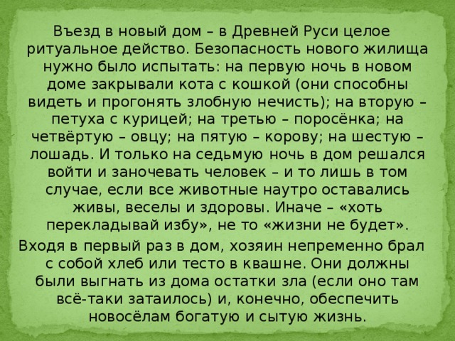 Въезд в новый дом – в Древней Руси целое ритуальное действо. Безопасность нового жилища нужно было испытать: на первую ночь в новом доме закрывали кота с кошкой (они способны видеть и прогонять злобную нечисть); на вторую – петуха с курицей; на третью – поросёнка; на четвёртую – овцу; на пятую – корову; на шестую – лошадь. И только на седьмую ночь в дом решался войти и заночевать человек – и то лишь в том случае, если все животные наутро оставались живы, веселы и здоровы. Иначе – «хоть перекладывай избу», не то «жизни не будет». Входя в первый раз в дом, хозяин непременно брал с собой хлеб или тесто в квашне. Они должны были выгнать из дома остатки зла (если оно там всё-таки затаилось) и, конечно, обеспечить новосёлам богатую и сытую жизнь. 