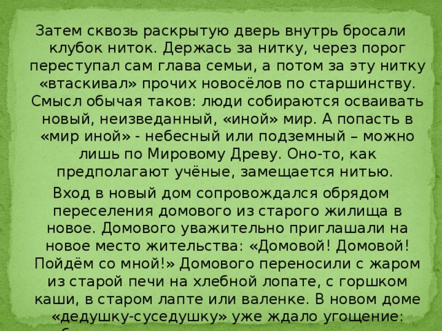 Затем сквозь раскрытую дверь внутрь бросали клубок ниток. Держась за нитку, через порог переступал сам глава семьи, а потом за эту нитку «втаскивал» прочих новосёлов по старшинству. Смысл обычая таков: люди собираются осваивать новый, неизведанный, «иной» мир. А попасть в «мир иной» - небесный или подземный – можно лишь по Мировому Древу. Оно-то, как предполагают учёные, замещается нитью.   Вход в новый дом сопровождался обрядом переселения домового из старого жилища в новое. Домового уважительно приглашали на новое место жительства: «Домовой! Домовой! Пойдём со мной!» Домового переносили с жаром из старой печи на хлебной лопате, с горшком каши, в старом лапте или валенке. В новом доме «дедушку-суседушку» уже ждало угощение: хлебец с солью, горшочек каши, чашка воды или медового напитка. 