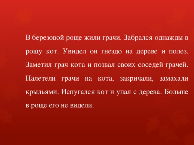 В березовой роще жили грачи. Забрался однажды в рощу кот. Увидел он гнездо на дереве и полез. Заметил грач кота и позвал своих соседей грачей. Налетели грачи на кота, закричали, замахали крыльями. Испугался кот и упал с дерева. Больше в роще его не видели. 