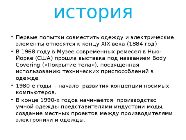 история Первые попытки совместить одежду и электрические элементы относятся к концу XIX века (1884 год) В 1968 году в Музее современных ремесел в Нью-Йорке (США) прошла выставка под названием Body Covering («Покрытие тела»), посвященная использованию технических приспособлений в одежде. 1980-е годы - начало развития концепции носимых компьютеров. В конце 1990-х годов начинается производство умной одежды представителями индустрии моды, создание местных проектов между производителями электроники и одежды. 