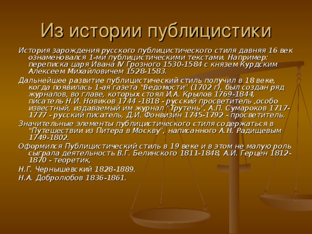 Из истории публицистики История зарождения русского публицистического стиля давняя 16 век ознаменовался 1-ми публицистическими текстами. Например: переписка царя Ивана IV Грозного 1530-1584 с князем Курдским Алексеем Михайловичем 1528-1583. Дальнейшее развитие публицистический стиль получил в 18 веке, когда появилась 1-ая газета 