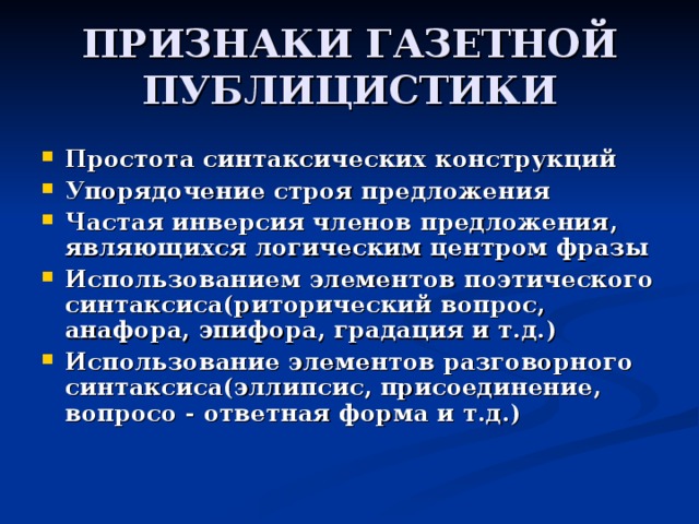 ПРИЗНАКИ ГАЗЕТНОЙ ПУБЛИЦИСТИКИ Простота синтаксических конструкций Упорядочение строя предложения Частая инверсия членов предложения, являющихся логическим центром фразы Использованием элементов поэтического синтаксиса(риторический вопрос, анафора, эпифора, градация и т.д.) Использование элементов разговорного синтаксиса(эллипсис, присоединение, вопросо - ответная форма и т.д.) 