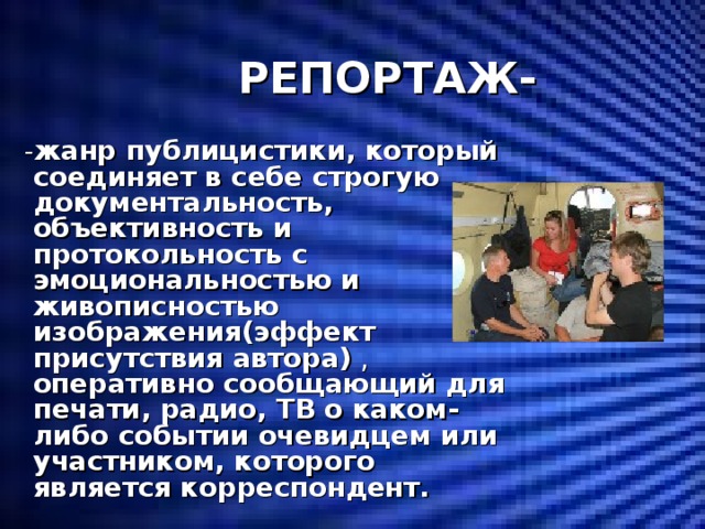  РЕПОРТАЖ-  - жанр публицистики, который соединяет в себе строгую документальность, объективность и протокольность с эмоциональностью и живописностью изображения(эффект присутствия автора) , оперативно сообщающий для печати, радио, ТВ о каком-либо событии очевидцем или участником, которого является корреспондент. 