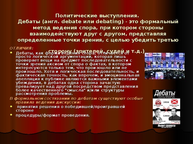 Политические выступления.  Дебаты (англ. debate или debating) - это формальный метод ведения спора, при котором стороны взаимодействуют друг с другом, представляя определенные точки зрения, с целью убедить третью сторону (зрителей, судей и т.д.)  ОТЛИЧИЯ: Дебаты, как форма ведения спора, отличается от просто логической аргументации, которая лишь проверяет вещи на предмет последовательности с точки зрения аксиом от спора о фактах, в котором интересуются только тем, что произошло или не произошло. Хотя и логическая последовательность, и фактическая точность, как впрочем, и эмоциональная апелляция к публике являются важными элементами убеждения, в дебатах одна сторона зачастую превалирует над другой посредством представления более качественного 