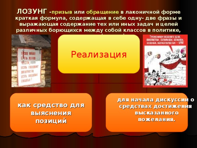 ЛОЗУНГ - призыв или обращение в лаконичной форме краткая формула, содержащая в себе одну- две фразы и выражающая содержание тех или иных задач и целей различных борющихся между собой классов в политике, экономике, философии Реализация как средство для  выяснения позиций для начала дискуссии о средствах достижения высказанного  пожелания.  для начала дискуссии о средствах достижения высказанного  пожелания.  для начала дискуссии о средствах достижения высказанного  пожелания.  