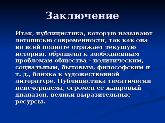 Заключение  Итак, публицистика, которую называют летописью современности, так как она во всей полноте отражает текущую историю, обращена к злободневным проблемам общества - политическим, социальным, бытовым, философским и т. д., близка к художественной литературе. Публицистика тематически неисчерпаема, огромен ее жанровый диапазон, велики выразительные ресурсы. 