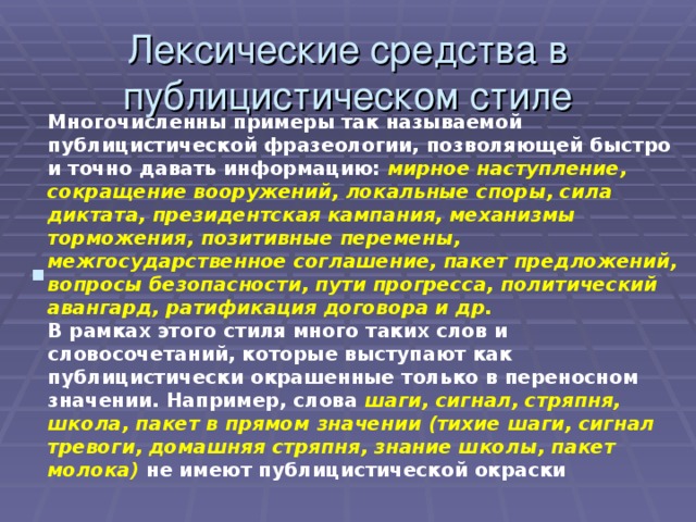 Лексические средства в публицистическом стиле Многочисленны примеры так называемой публицистической фразеологии, позволяющей быстро и точно давать информацию: мирное наступление, сокращение вооружений, локальные споры, сила диктата, президентская кампания, механизмы торможения, позитивные перемены, межгосударственное соглашение, пакет предложений, вопросы безопасности, пути прогресса, политический авангард, ратификация договора и др.  В рамках этого стиля много таких слов и словосочетаний, которые выступают как публицистически окрашенные только в переносном значении. Например, слова шаги, сигнал, стряпня, школа, пакет в прямом значении (тихие шаги, сигнал тревоги, домашняя стряпня, знание школы, пакет молока) не имеют публицистической окраски . 
