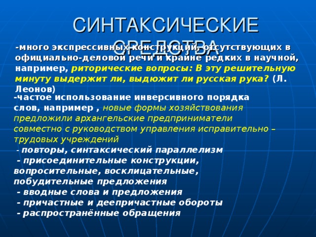 СИНТАКСИЧЕСКИЕ СРЕДСТВА  -много экспрессивных конструкций, отсутствующих в официально-деловой речи и крайне редких в научной, например, риторические вопросы: В эту решительную минуту выдержит ли, выдюжит ли русская рука? (Л. Леонов)  -частое использование инверсивного порядка слов, например , новые формы хозяйствования предложили архангельские предприниматели совместно с руководством управления исправительно –трудовых учреждений  - повторы, синтаксический параллелизм  - присоединительные конструкции, вопросительные, восклицательные, побудительные предложения  - вводные слова и предложения  - причастные и деепричастные обороты  - распространённые обращения  