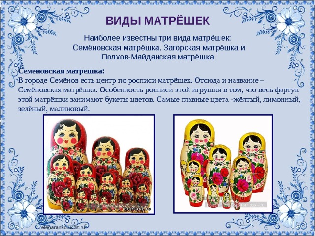 Виды матрёшек Наиболее известны три вида матрёшек: Семёновская матрёшка, Загорская матрёшка и Полхов-Майданская матрёшка . Семеновская матрешка:  В городе Семёнов есть центр по росписи матрёшек. Отсюда и название – Семёновская матрёшка. Особенность росписи этой игрушки в том, что весь фартук этой матрёшки занимают букеты цветов. Самые главные цвета -жёлтый, лимонный, зелёный, малиновый. 