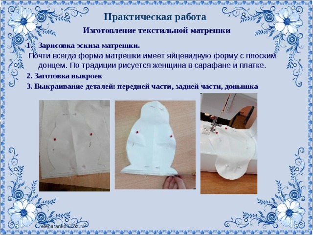 Практическая работа Изготовление текстильной матрешки Зарисовка эскиза матрешки.  Почти всегда форма матрешки имеет яйцевидную форму с плоским донцем. По традиции рисуется женщина в сарафане и платке. 2. Заготовка выкроек 3. Выкраивание деталей: передней части, задней части, донышка . 