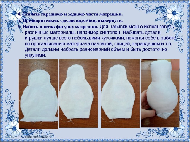 4. Стачать переднюю и заднюю части матрешки. 5. Предварительно, сделав надсечки, вывернуть. 6. Набить плотно фигурку матрешки. Для набивки можно использовать различные материалы, например синтепон. Набивать детали игрушки лучше всего небольшими кусочками, помогая себе в работе по проталкиванию материала палочкой, спицей, карандашом и т.п. Детали должны набрать равномерный объем и быть достаточно упругими.  