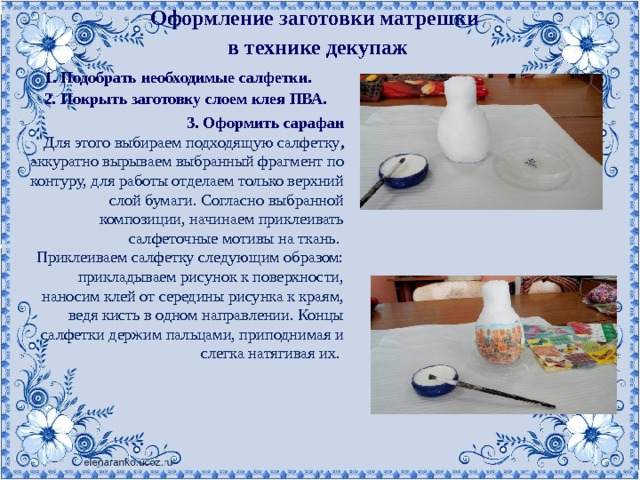 Оформление заготовки матрешки в технике декупаж 1. Подобрать необходимые салфетки. 2. Покрыть заготовку слоем клея ПВА. 3. Оформить сарафан Для этого выбираем подходящую салфетку , аккуратно вырываем выбранный фрагмент по контуру, для работы отделаем только верхний слой бумаги. Согласно выбранной композиции, начинаем приклеивать салфеточные мотивы на ткань.   Приклеиваем салфетку следующим образом: прикладываем рисунок к поверхности, наносим клей от середины рисунка к краям, ведя кисть в одном направлении. Концы салфетки держим пальцами, приподнимая и слегка натягивая их.    