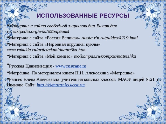 Использованные ресурсы Материал с сайта свободной энциклопедии Википедия ru.wikipedia.org/wiki/Матрёшка  Материал с сайта «Россия Великая» russia.rin.ru/guides/4219.html  Материал с сайта «Народная игрушка: куклы» www.rukukla.ru/article/kuhi/matre6ka.htm  Материал с сайта «Мой компас» moikompas.ru/compas/matreshka  Русская Цивилизация - www.rustrana.ru  Матрёшка. По материалам книги Н.Н. Алексахина «Матрешка» Ранько Елена Алексеевна учитель начальных классов МАОУ лицей №21 г. Иваново Сайт:  http://elenaranko.ucoz.ru/  russia.rin.ru/guides/4219.html  