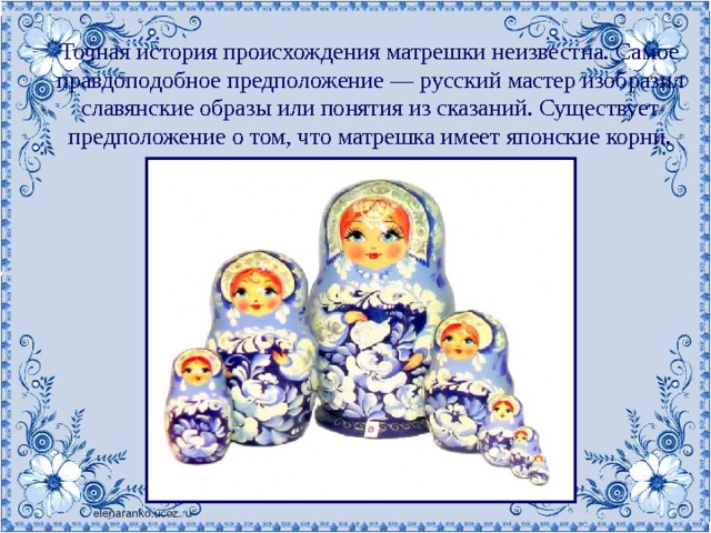 Точная история происхождения матрешки неизвестна. Самое правдоподобное предположение — русский мастер изобразил славянские образы или понятия из сказаний. Существует предположение о том, что матрешка имеет японские корни. 