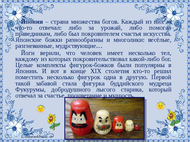 Япония – страна множества богов. Каждый из них за что-то отвечал: либо за урожай, либо помогал праведникам, либо был покровителем счастья искусства. Японские божки разнообразны и многолики: весёлые, разгневанные, мудрствующие… Йоги верили, что человек имеет несколько тел, каждому из которых покровительствовал какой-либо бог. Целые комплекты фигурок-божков были популярны в Японии. И вот в конце XIX столетия кто-то решил поместить несколько фигурок одна в другую. Первой такой забавой стала фигурка буддийского мудреца Фукурумы, добродушного лысого старика, который отвечал за счастье, процветание и мудрость. 