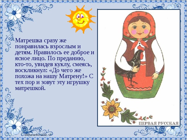Матрешка сразу же понравилась взрослым и детям. Нравилось ее доброе и ясное лицо. По преданию, кто-то, увидев куклу, смеясь, воскликнул: «До чего же похожа на нашу Матрену!» С тех пор и зовут эту игрушку матрешкой. 