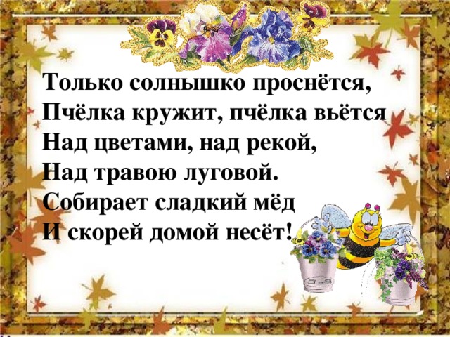 Только солнышко проснётся, Пчёлка кружит, пчёлка вьётся Над цветами, над рекой, Над травою луговой. Собирает сладкий мёд И скорей домой несёт! 