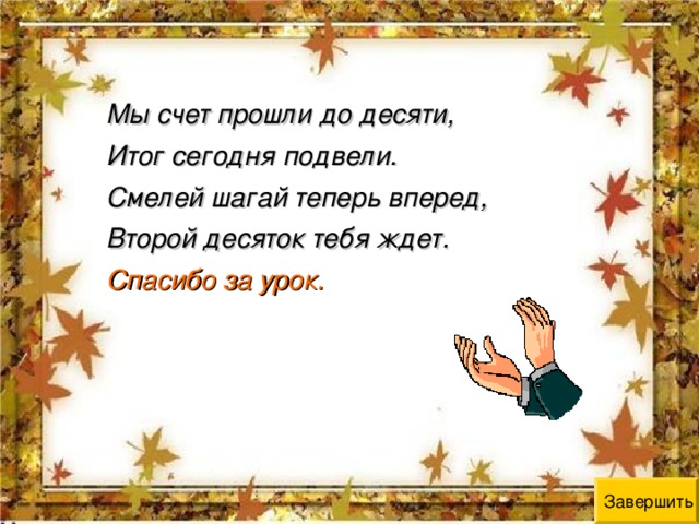 Мы счет прошли до десяти, Итог сегодня подвели. Смелей шагай теперь вперед, Второй десяток тебя ждет. Спасибо за урок. Завершить 