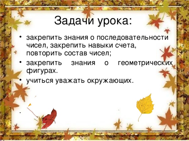 Задачи урока: закрепить знания о последовательности чисел, закрепить навыки счета, повторить состав чисел; закрепить знания о геометрических фигурах. учиться уважать окружающих.  . 