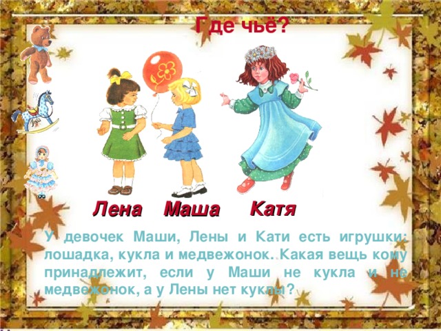 Где чьё? Катя Маша Лена У девочек Маши, Лены и Кати есть игрушки: лошадка, кукла и медвежонок. Какая вещь кому принадлежит, если у Маши не кукла и не медвежонок, а у Лены нет куклы? 