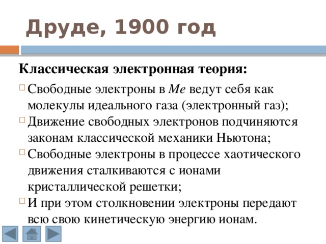 Друде, 1900 год Классическая электронная теория:  Свободные электроны в Ме ведут себя как молекулы идеального газа (электронный газ); Движение свободных электронов подчиняются законам классической механики Ньютона; Свободные электроны в процессе хаотического движения сталкиваются с ионами кристаллической решетки; И при этом столкновении электроны передают всю свою кинетическую энергию ионам. 