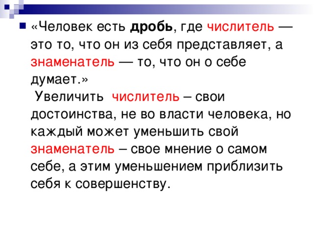«Человек есть дробь , где числитель — это то, что он из себя представляет, а знаменатель — то, что он о себе думает.»  Увеличить числитель – свои достоинства, не во власти человека, но каждый может уменьшить свой знаменатель – свое мнение о самом себе, а этим уменьшением приблизить себя к совершенству.