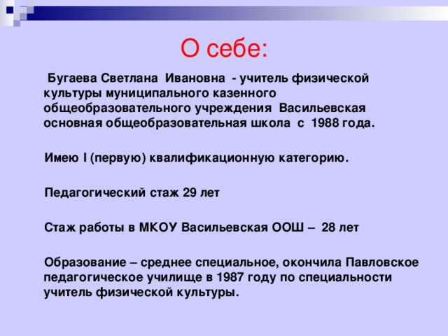 О себе:  Бугаева Светлана Ивановна - учитель физической культуры муниципального казенного общеобразовательного учреждения Васильевская основная общеобразовательная школа с 1988 года.   Имею I (первую) квалификационную категорию.   Педагогический стаж 29 лет   Стаж работы в МКОУ Васильевская ООШ – 28 лет   Образование – среднее специальное, окончила Павловское педагогическое училище в 1987 году по специальности учитель физической культуры. 